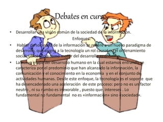 Debates en curso.
• Desarrollar una visión común de la sociedad de la información.
Enfoques:
• Hablar de sociedad de la información se refiere a un nuevo paradigma de
desarrollo, que asigna a la tecnología un rol causal en el ordenamiento
social, ubicándola como motor del desarrollo económico.
• La nueva etapa del desarrollo humano en la cual estamos entrando se
caracteriza por el predominio que han alcanzado la información, la
comunicación y el conocimiento en la economía y en el conjunto de
actividades humanas. Desde este enfoque, la tecnología es el soporte que
ha desencadenado una aceleración de este proceso: pero no es un factor
neutro , ni su rumbo es inexorable , puesto que intereses . Lo
fundamental no fundamental no es «información» sino «sociedad».
 
