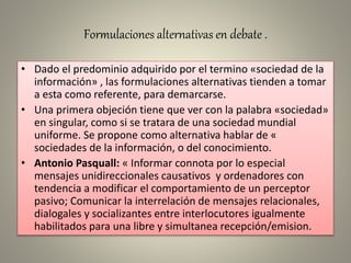 Formulaciones alternativas en debate .
• Dado el predominio adquirido por el termino «sociedad de la
información» , las formulaciones alternativas tienden a tomar
a esta como referente, para demarcarse.
• Una primera objeción tiene que ver con la palabra «sociedad»
en singular, como si se tratara de una sociedad mundial
uniforme. Se propone como alternativa hablar de «
sociedades de la información, o del conocimiento.
• Antonio Pasquall: « Informar connota por lo especial
mensajes unidireccionales causativos y ordenadores con
tendencia a modificar el comportamiento de un perceptor
pasivo; Comunicar la interrelación de mensajes relacionales,
dialogales y socializantes entre interlocutores igualmente
habilitados para una libre y simultanea recepción/emision.
 