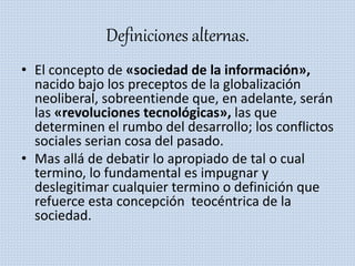 Definiciones alternas.
• El concepto de «sociedad de la información»,
nacido bajo los preceptos de la globalización
neoliberal, sobreentiende que, en adelante, serán
las «revoluciones tecnológicas», las que
determinen el rumbo del desarrollo; los conflictos
sociales serian cosa del pasado.
• Mas allá de debatir lo apropiado de tal o cual
termino, lo fundamental es impugnar y
deslegitimar cualquier termino o definición que
refuerce esta concepción teocéntrica de la
sociedad.
 