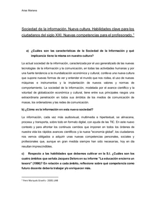 Arias Mariana
Sociedad de la información. Nueva cultura. Habilidades clave para los
ciudadanos del siglo XXI. Nuevas competencias para el profesorado.1
a) ¿Cuáles son las características de la Sociedad de la Información y qué
implicancia tiene la misma en nuestra cultura?
La actual sociedad de la información, caracterizada por el uso generalizado de las nuevas
tecnologías de la información y la comunicación, en todas las actividades humanas y por
una fuerte tendencia a la mundialización económica y cultural, conlleva una nueva cultura
que supone nuevas formas de ver y entender el mundo que nos rodea, el uso de nuevas
máquinas e instrumentos y la implantación de nuevos valores y normas de
comportamiento. La sociedad de la información, modelada por el avance científico y la
voluntad de globalización económica y cultural, tiene entre sus principales rasgos una
extraordinaria penetración en todos sus ámbitos de los medios de comunicación de
masas, los ordenadores y las redes de comunicación.
b) ¿Cómo es la información en esta nueva sociedad?
La información, cada vez más audiovisual, multimedia e hipertextual, se almacena,
procesa y transporta, sobre todo en formato digital, con ayuda de las TIC. En este nuevo
contexto y para afrontar los continuos cambios que imponen en todos los órdenes de
nuestra vida los rápidos avances científicos y la nueva "economía global", los ciudadanos
nos vemos obligados a adquirir unas nuevas competencias personales, sociales y
profesionales que, aunque en gran medida siempre han sido necesarias, hoy en día
resultan imprescindibles.
c) Respecto a las habilidades que debemos cultivar en la S.I. ¿Cuáles son los
cuatro ámbitos que señala Jacques Delors en su informe "La educación encierra un
tesoro" (1996)? En relación a cada ámbito, reflexione sobre qué competencia como
futuro docente debería trabajar y/o enriquecer más.
1 Pere Marqués Graells - 2000,UAB
 