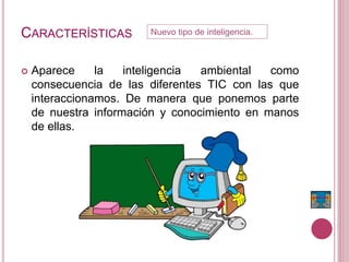 CARACTERÍSTICAS
 Aparece la inteligencia ambiental como
consecuencia de las diferentes TIC con las que
interaccionamos. De manera que ponemos parte
de nuestra información y conocimiento en manos
de ellas.
Nuevo tipo de inteligencia.
 