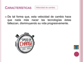 CARACTERÍSTICAS
 De tal forma que, esta velocidad de cambio hace
que nada más nacer las tecnologías éstas
fallezcan, disminuyendo su vida progresivamente.
Velocidad de cambio.
 