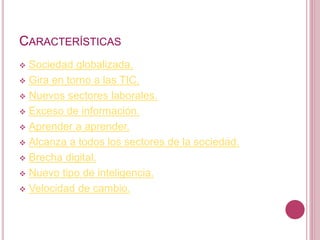CARACTERÍSTICAS
 Sociedad globalizada.
 Gira en torno a las TIC.
 Nuevos sectores laborales.
 Exceso de información.
 Aprender a aprender.
 Alcanza a todos los sectores de la sociedad.
 Brecha digital.
 Nuevo tipo de inteligencia.
 Velocidad de cambio.
 