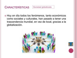 CARACTERÍSTICAS
 Hoy en día todos los fenómenos, tanto económicos
como sociales y culturales, han pasado a tener una
trascendencia mundial, en vez de local, gracias a la
globalización.
Sociedad globalizada
 