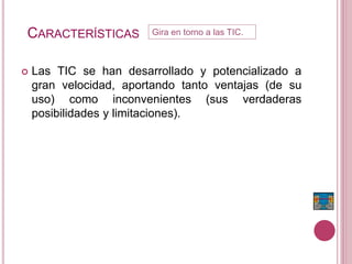 CARACTERÍSTICAS
 Las TIC se han desarrollado y potencializado a
gran velocidad, aportando tanto ventajas (de su
uso) como inconvenientes (sus verdaderas
posibilidades y limitaciones).
Gira en torno a las TIC.
 