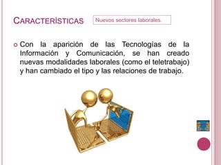 CARACTERÍSTICAS
 Con la aparición de las Tecnologías de la
Información y Comunicación, se han creado
nuevas modalidades laborales (como el teletrabajo)
y han cambiado el tipo y las relaciones de trabajo.
Nuevos sectores laborales.
 