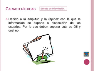 CARACTERÍSTICAS
 Debido a la amplitud y la rapidez con la que la
información se expone a disposición de los
usuarios. Por lo que deben separar cuál es útil y
cual no.
Exceso de información.
 