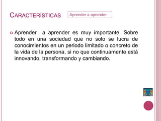 CARACTERÍSTICAS
 Aprender a aprender es muy importante. Sobre
todo en una sociedad que no solo se lucra de
conocimientos en un periodo limitado o concreto de
la vida de la persona, si no que continuamente está
innovando, transformando y cambiando.
Aprender a aprender.
 