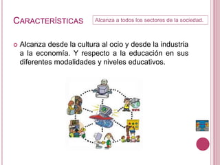 CARACTERÍSTICAS
 Alcanza desde la cultura al ocio y desde la industria
a la economía. Y respecto a la educación en sus
diferentes modalidades y niveles educativos.
Alcanza a todos los sectores de la sociedad.
 