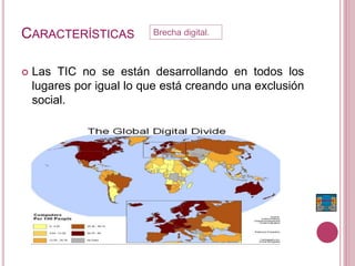 CARACTERÍSTICAS
 Las TIC no se están desarrollando en todos los
lugares por igual lo que está creando una exclusión
social.
Brecha digital.
 