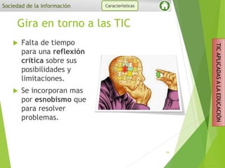 Gira en torno a las TIC
 Falta de tiempo
para una reflexión
crítica sobre sus
posibilidades y
limitaciones.
 Se incorporan mas
por esnobismo que
para resolver
problemas.
10
Sociedad de la información Características
TICAPLICADASALAEDUCACIÓN
 