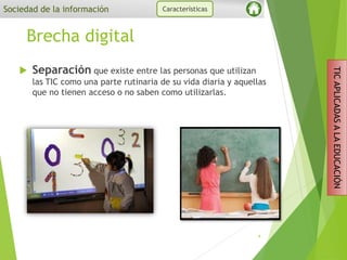 Brecha digital
 Separación que existe entre las personas que utilizan
las TIC como una parte rutinaria de su vida diaria y aquellas
que no tienen acceso o no saben como utilizarlas.
4
Sociedad de la información Características
TICAPLICADASALAEDUCACIÓN
 