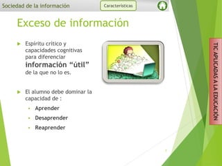 Exceso de información
 Espíritu crítico y
capacidades cognitivas
para diferenciar
información “útil”
de la que no lo es.
 El alumno debe dominar la
capacidad de :
 Aprender
 Desaprender
 Reaprender
7
Sociedad de la información Características
TICAPLICADASALAEDUCACIÓN
 