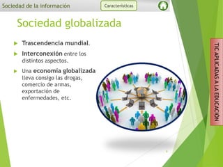 Sociedad globalizada
 Trascendencia mundial.
 Interconexión entre los
distintos aspectos.
 Una economía globalizada
lleva consigo las drogas,
comercio de armas,
exportación de
enfermedades, etc.
9
Sociedad de la información Características
TICAPLICADASALAEDUCACIÓN
 