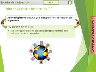 Hay que tener muy en cuenta:
 Las tecnologías reflejan las posiciones ideológicas y sociales de la
cultura en la cual se desarrollan
Mito de la neutralidad de las TIC
7
Sociedad de la información Mitos
TICAPLICADASALAEDUCACIÓN
Las tecnologías son asépticas y se “estropean” en su utilización por
las personas
 