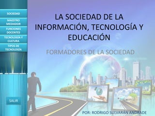 SOCIEDAD

 MAESTRO
                    LA SOCIEDAD DE LA
 MEDIADOR
 FUNCIONES
 DOCENTES
               INFORMACIÓN, TECNOLOGÍA Y
TECNOLOGÍA Y
  CULTURA
                        EDUCACIÓN
  TIPOS DE
TECNOLOGÍA
                 FORMADORES DE LA SOCIEDAD




   SALIR


                           POR: RODRIGO SULVARÁN ANDRADE
 