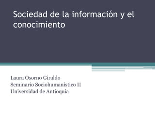 Sociedad de la información y el
 conocimiento




Laura Osorno Giraldo
Seminario Sociohumanístico II
Universidad de Antioquia
 