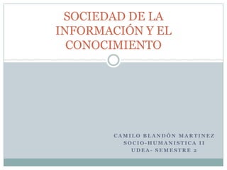 SOCIEDAD DE LA
INFORMACIÓN Y EL
  CONOCIMIENTO




        CAMILO BLANDÓN MARTINEZ
          SOCIO-HUMANISTICA II
            UDEA- SEMESTRE 2
 