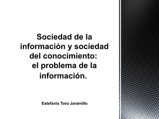 Sociedad de la
información y sociedad
   del conocimiento:
    el problema de la
      información.


     Estefanía Toro Jaramillo
 