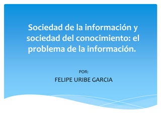 Sociedad de la información y
sociedad del conocimiento: el
problema de la información.

              POR:
       FELIPE URIBE GARCIA
 