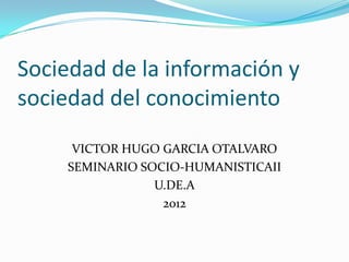 Sociedad de la información y
sociedad del conocimiento
     VICTOR HUGO GARCIA OTALVARO
    SEMINARIO SOCIO-HUMANISTICAII
                U.DE.A
                 2012
 