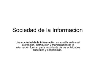 Sociedad de la Informacion Una  sociedad de la información  es aquella en la cual la creación, distribución y manipulación de la información forman parte importante de las actividades culturales y económicas.  