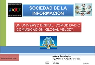 Autor y Compilador:  Ing. William R. Quishpe Torres MSIE09 05/06/2009 William R. Quishpe Torres U ISRAEL MSIE09 SOCIEDAD DE LA INFORMACIÓN UN UNIVERSO DIGITAL, COMODIDAD O  COMUNICACIÓN  GLOBAL VELOZ? 