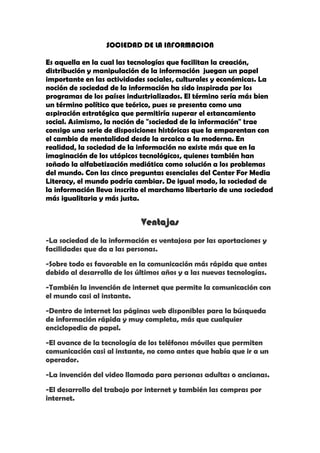 SOCIEDAD DE LA INFORMACION<br />Es aquella en la cual las tecnologías que facilitan la creación, distribución y manipulación de la información  juegan un papel importante en las actividades sociales, culturales y económicas. La noción de sociedad de la información ha sido inspirada por los programas de los países industrializados. El término sería más bien un término político que teórico, pues se presenta como una aspiración estratégica que permitiría superar el estancamiento social. Asimismo, la noción de quot;
sociedad de la informaciónquot;
 trae consigo una serie de disposiciones históricas que la emparentan con el cambio de mentalidad desde la arcaica a la moderna. En realidad, la sociedad de la información no existe más que en la imaginación de los utópicos tecnológicos, quienes también han soñado la alfabetización mediática como solución a los problemas del mundo. Con las cinco preguntas esenciales del Center For Media Literacy, el mundo podría cambiar. De igual modo, la sociedad de la información lleva inscrito el marchamo libertario de una sociedad más igualitaria y más justa.<br />Ventajas<br />-La sociedad de la información es ventajosa por las aportaciones y facilidades que da a las personas.<br />-Sobre todo es favorable en la comunicación más rápida que antes debido al desarrollo de los últimos años y a las nuevas tecnologías.<br />-También la invención de internet que permite la comunicación con el mundo casi al instante.<br />-Dentro de internet las páginas web disponibles para la búsqueda de información rápida y muy completa, más que cualquier enciclopedia de papel.<br />-El avance de la tecnología de los teléfonos móviles que permiten comunicación casi al instante, no como antes que había que ir a un operador.<br />-La invención del video llamada para personas adultas o ancianas.<br />-El desarrollo del trabajo por internet y también las compras por internet.<br />- No existen barreras de la información<br />-Escribir más rápido y disponer de ello en todo momento.<br /> Desventajas<br />-La dependencia de internet de la gente.<br />-La degradación de la vista.<br />-Gasto de dinero.<br />-Engancharse al móvil o a los juegos de ordenador<br />-Crece  la  disceptación social<br />