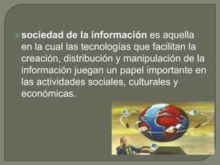 sociedad de la información es aquella en la cual las tecnologías que facilitan la creación, distribución y manipulación de la información juegan un papel importante en las actividades sociales, culturales y económicas. 