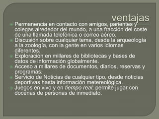 ventajasPermanencia en contacto con amigos, parientes y colegas alrededor del mundo, a una fracción del coste de una llamada telefónica o correo aéreo.Discusión sobre cualquier tema, desde la arqueología a la zoología, con la gente en varios idiomas diferentes.Exploración en millares de bibliotecas y bases de datos de información globalmente.Acceso a millares de documentos, diarios, reservas y programas.Servicio de Noticias de cualquier tipo, desde noticias deportivas hasta información metereológica.Juegos en vivo y en tiempo real; permite jugar con docenas de personas de inmediato.