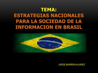 TEMA:
ESTRATEGIAS NACIONALES
 PARA LA SOCIEDAD DE LA
 INFORMACION EN BRASIL




              JORGE BARRERA ALVAREZ
 