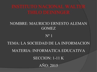NOMBRE: MAURICIO ERNESTO ALEMAN
GOMEZ
Nº 1
TEMA: LA SOCIEDAD DE LA INFORMACION
MATERIA: INFORMATICA EDUCATIVA
SECCION: 1-11 K
AÑO: 2015
INSTITUTO NACIONAL WALTER
THILO DEININGER
 