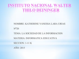 INSTITUTO NACIONAL WALTER
THILO DEININGER
NOMBRE: KATHERINE VANESSA LARA URIAS
N°20
TEMA: LA SOCIEDAD DE LA INFORMACION
MATERIA: INFORMATICA EDUCATIVA
SECCION: 1-11 K
AÑO: 2015
 