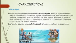 CARACTERÍSTICAS
Brecha digital
Multitud de factores proporcionan esta brecha digital: desde la imposibilidad de
adquirir un ordenador con red en lugares subdesarrollados, a la actitud reacia por
parte de las personas mayores a adaptarse a las nuevas tecnologías. Desde la
figura del profesor tradicional que utiliza el manual al contable que prefiere llevar a
mano las cuentas de una empresa.
Esta brecha da pie a una exclusión social notable por parte de estas personas.
 