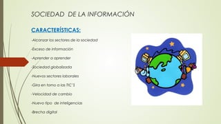 SOCIEDAD DE LA INFORMACIÓN
CARACTERÍSTICAS:
-Alcanzar los sectores de la sociedad
-Exceso de información
-Aprender a aprender
-Sociedad globalizada
-Nuevos sectores laborales
-Gira en torno a las TIC’S
-Velocidad de cambio
-Nuevo tipo de inteligencias
-Brecha digital
 