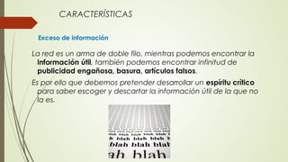 CARACTERÍSTICAS
Exceso de información
La red es un arma de doble filo, mientras podemos encontrar la
información útil, también podemos encontrar infinitud de
publicidad engañosa, basura, artículos falsos.
Es por ello que debemos pretender desarrollar un espíritu crítico
para saber escoger y descartar la información útil de la que no
la es.
 