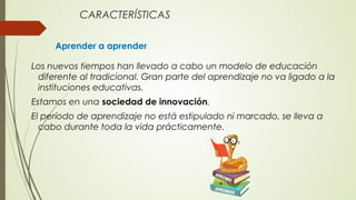 CARACTERÍSTICAS
Aprender a aprender
Los nuevos tiempos han llevado a cabo un modelo de educación
diferente al tradicional. Gran parte del aprendizaje no va ligado a la
instituciones educativas.
Estamos en una sociedad de innovación.
El período de aprendizaje no está estipulado ni marcado, se lleva a
cabo durante toda la vida prácticamente.
 