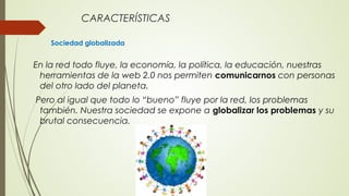CARACTERÍSTICAS
Sociedad globalizada
En la red todo fluye, la economía, la política, la educación, nuestras
herramientas de la web 2.0 nos permiten comunicarnos con personas
del otro lado del planeta.
Pero al igual que todo lo “bueno” fluye por la red, los problemas
también. Nuestra sociedad se expone a globalizar los problemas y su
brutal consecuencia.
 