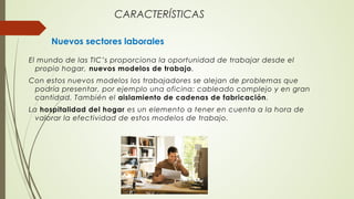 CARACTERÍSTICAS
Nuevos sectores laborales
El mundo de las TIC’s proporciona la oportunidad de trabajar desde el
propio hogar, nuevos modelos de trabajo.
Con estos nuevos modelos los trabajadores se alejan de problemas que
podría presentar, por ejemplo una oficina: cableado complejo y en gran
cantidad. También el aislamiento de cadenas de fabricación.
La hospitalidad del hogar es un elemento a tener en cuenta a la hora de
valorar la efectividad de estos modelos de trabajo.
 