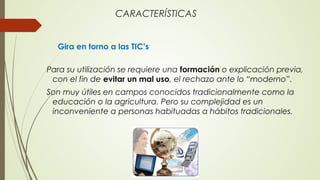 CARACTERÍSTICAS
Gira en torno a las TIC’s
Para su utilización se requiere una formación o explicación previa,
con el fin de evitar un mal uso, el rechazo ante lo “moderno”.
Son muy útiles en campos conocidos tradicionalmente como la
educación o la agricultura. Pero su complejidad es un
inconveniente a personas habituadas a hábitos tradicionales.
 