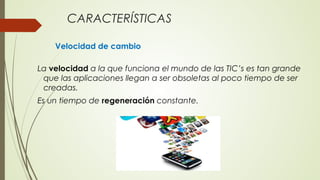 CARACTERÍSTICAS
Velocidad de cambio
La velocidad a la que funciona el mundo de las TIC’s es tan grande
que las aplicaciones llegan a ser obsoletas al poco tiempo de ser
creadas.
Es un tiempo de regeneración constante.
 
