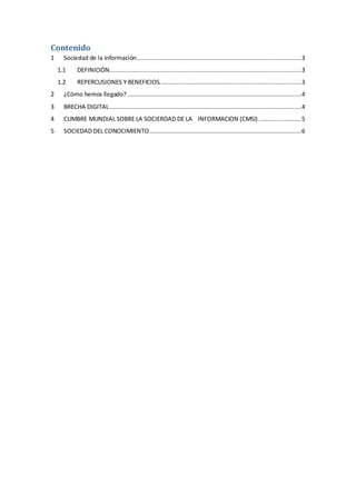 Contenido
1 Sociedad de la información............................................................................................3
1.1 DEFINICIÓN...........................................................................................................3
1.2 REPERCUSIONES Y BENEFICIOS...............................................................................3
2 ¿Cómo hemos llegado? .................................................................................................4
3 BRECHA DIGITAL...........................................................................................................4
4 CUMBRE MUNDIAL SOBRE LA SOCIERDAD DE LA INFORMACION (CMSI) ........................5
5 SOCIEDAD DEL CONOCIMIENTO.....................................................................................6
 