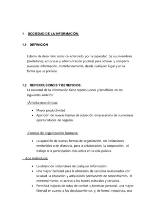 1 SOCIEDAD DE LA INFORMACIÓN.
1.1 DEFINICIÓN
Estadio de desarrollo social caracterizado por la capacidad de sus miembros
(ciudadanos, empresas y administración pública) para obtener y compartir
cualquier información, instantáneamente, desde cualquier lugar y en la
forma que se prefiera.
1.2 REPERCUSIONES Y BENEFICIOS.
La sociedad de la información tiene repercusiones y beneficios en los
siguientes ámbitos:
-Ámbito económico:
 Mayor productividad
 Aparición de nuevas formas de actuación empresarial y de numerosas
oportunidades de negocio.
-Formas de organización humana:
 La aparición de nuevas formas de organización, sin limitaciones
territoriales o de distancia, para la colaboración, la cooperación, el
trabajo o la participación mas activa en la vida pública.
-Los individuos:
 La obtención instantánea de cualquier información.
 Una mayor facilidad para la obtención de servicios relacionados con
la salud, la educación y adquisición permanente de conocimientos, el
entretenimiento, el acceso a los bienes culturales y servicios.
 Permitirá mejoras de cotas de confort y bienestar personal, una mayor
libertad en cuanto a los desplazamientos y, de forma inequívoca, una
 