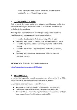 mayor libertad en la elección del tiempo y la forma en que se
efectúen las comunidades interpersonales.
2 ¿CÓMO HEMOS LLEGADO?
En la búsqueda de resolver problemas o satisfacer necesidades del ser humano,
los avances tecnológicos han condicionado la historia de la humanidad y la
evolución de las sociedades.
A lo largo de la historia hemos ido pasando por las siguientes sociedades
condicionadas por los avances tecnológicos que se indican:
 Sociedades Cazadoras y recolectoras: Armas y útiles de caza.
 Sociedades horticultoras: domesticado de animales, semillado, rueda.
 Sociedades Agrícolas y urbanas: Escritura, pergamino, arado molino,
imprenta.
 Sociedades industriales: Máquina de vapor electricidad, automóvil.,
avión…
 Sociedades Post-industriales: Ordenadores, transistor, circuitos
integrados, internet…
NOTA: Recordar video de la historia de la informática.
https://www.youtube.com/watch?v=6sTPEtzNIsA
3 BRECHA DIGITAL
La brecha digital separa a los que están conectados a la revolución digital de las TIC de
los que no tienen acceso a los beneficios de las nuevas tecnologías.
Los principales factores a los que se pueden deber son:
 No disponer de Infraestructuras. Por motivos sociales, económicos etc.
 Accesibilidad: conexión, accesibilidad a la información (censura) etc.
 Habilidad: Nativos e inmigrantes digitales, factores como la edad o la condición
social que condicionan la habilidad en el uso de las TIC.
 