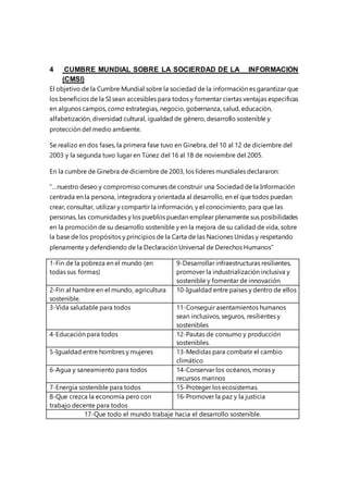 4 CUMBRE MUNDIAL SOBRE LA SOCIERDAD DE LA INFORMACION
(CMSI)
El objetivo de la Cumbre Mundial sobre la sociedad de la información es garantizar que
los beneficios de la SI sean accesibles para todos y fomentar ciertas ventajas especificas
en algunos campos, como estrategias, negocio, gobernanza, salud, educación,
alfabetización, diversidad cultural, igualdad de género, desarrollo sostenible y
protección del medio ambiente.
Se realizo en dos fases, la primera fase tuvo en Ginebra, del 10 al 12 de diciembre del
2003 y la segunda tuvo lugar en Túnez del 16 al 18 de noviembre del 2005.
En la cumbre de Ginebra de diciembre de 2003, los líderes mundiales declararon:
“…nuestro deseo y compromiso comunes de construir una Sociedad de la Información
centrada en la persona, integradora y orientada al desarrollo, en el que todos puedan
crear, consultar, utilizar y compartir la información, y el conocimiento, para que las
personas, las comunidades y los pueblos puedan emplear plenamente sus posibilidades
en la promoción de su desarrollo sostenible y en la mejora de su calidad de vida, sobre
la base de los propósitos y principios de la Carta de las Naciones Unidas y respetando
plenamente y defendiendo de la Declaración Universal de Derechos Humanos”
1-Fin de la pobreza en el mundo (en
todas sus formas)
9-Desarrollar infraestructuras resilientes,
promover la industrialización inclusiva y
sostenible y fomentar de innovación
2-Fin al hambre en el mundo, agricultura
sostenible.
10-Igualdad entre países y dentro de ellos
3-Vida saludable para todos 11-Conseguir asentamientos humanos
sean inclusivos, seguros, resilientes y
sostenibles
4-Educación para todos 12-Pautas de consumo y producción
sostenibles.
5-Igualdad entre hombres y mujeres 13-Medidas para combatir el cambio
climático
6-Agua y saneamiento para todos 14-Conservar los océanos, moras y
recursos marinos
7-Energía sostenible para todos 15-Proteger los ecosistemas.
8-Que crezca la economía pero con
trabajo decente para todos
16-Promover la paz y la justicia
17-Que todo el mundo trabaje hacia el desarrollo sostenible.
 