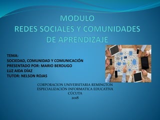 TEMA:
SOCIEDAD, COMUNIDAD Y COMUNICACIÓN
PRESENTADO POR: MARIO BERDUGO
LUZ AIDA DÍAZ
TUTOR: NELSON ROJAS
CORPORACION UNIVERSITARIA REMINGTON
ESPECIALIZACIÓN INFORMATICA EDUCATIVA
CÚCUTA
2018
 