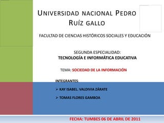 Universidad nacional Pedro Ruíz gallo FACULTAD DE CIENCIAS HISTÓRICOS SOCIALES Y EDUCACIÓN SEGUNDA ESPECIALIDAD:  TECNOLOGÍA E INFORMÁTICA EDUCATIVA TEMA: SOCIEDAD DE LA INFORMACIÓN INTEGRANTES:  ,[object Object]