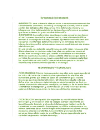INFORRICOS E INFOPOBRES

-INFORRICOS: hace referencia a las personas o usuarios que carecen de los
conocimientos científicos, técnicos y tecnológicos actuales; en este orden
existen dos categorías los infopobres a nivel del mundo exterior y los
infopobres a nivel del mundo interior, también hace referencia a los países
que tienen acceso a un gran caudal de información.
-INFOPOBRES: hace referencia a aquellas personas o usuarios que tienen
acceso o poseen los medios para conocer los conocimientos científicos,
técnicos o tecnológicos actuales; en efecto aquí también encontramos dos
categorías los inforricos del mundo exterior y los inforricos del mundo
interior, también son los países que permanecen marginados de ese acceso
a la información.
En una mirada más detenida estos términos no solo hacen referencia a las
diferencias entre las naciones más ricas y las más pobres en cuanto al
acceso a las tecnologías sino que también encontramos este fenómeno
dentro de las mismas naciones. El acceso tanto a las tecnologías como a
servicios de comunicación de mayor capacidad hace necesario replantear
las capacidades de cada nación para poder obtener provecho sobre la
información y el conocimiento que trae la tecnología.

                    TECNOFOBICOS Y TECNOFILICOS

-TECNOFOBICOS:El tecno fóbico considera que algo malo puede suceder si
las utiliza. No reconoce la necesidad de operarlas ni de añadirlas a la
humanidad, piensa que antes las cosas se concretaron igual y que la
tecnología puede esclavizar al hombre. Otro tipo de conducta es la que
define a los que le temen a la tecnología por desinformación, es decir, se
sienten disminuidos al no saber manejarla con destreza. Se los suele llamar
"analfabetos tecnológicos", y a diferencia de un tecno fóbico que decide
alejarse de la tecnología, éstos no tienen posibilidad de acercarse.




-TECNOFILICOS: sonaquellos que organizan su vida alrededor de las
tecnologías y creen que sin ellas no se logra avanzar socialmente. Un
tecnófilo puede depender a tal grado de la tecnología hasta el punto de
convertirse en una obsesión. Los mayores tecnófilos suelen comprar las
últimas versiones de los nuevos dispositivos electrónicos apenas salen al
mercado a precios exorbitantes. Actualmente la gran mayoría de las
personas tienen algún grado de tecnófila por la gran dependencia que la
sociedad ha generado hacia la tecnología.
 