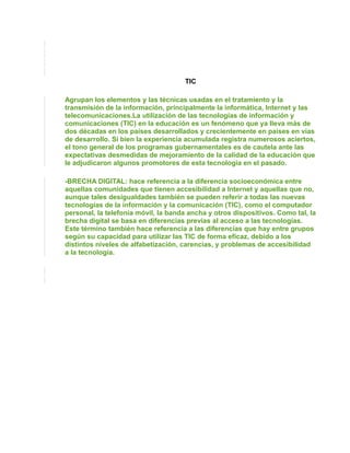 TIC

Agrupan los elementos y las técnicas usadas en el tratamiento y la
transmisión de la información, principalmente la informática, Internet y las
telecomunicaciones.La utilización de las tecnologías de información y
comunicaciones (TIC) en la educación es un fenómeno que ya lleva más de
dos décadas en los países desarrollados y crecientemente en países en vías
de desarrollo. Si bien la experiencia acumulada registra numerosos aciertos,
el tono general de los programas gubernamentales es de cautela ante las
expectativas desmedidas de mejoramiento de la calidad de la educación que
le adjudicaron algunos promotores de esta tecnología en el pasado.

-BRECHA DIGITAL: hace referencia a la diferencia socioeconómica entre
aquellas comunidades que tienen accesibilidad a Internet y aquellas que no,
aunque tales desigualdades también se pueden referir a todas las nuevas
tecnologías de la información y la comunicación (TIC), como el computador
personal, la telefonía móvil, la banda ancha y otros dispositivos. Como tal, la
brecha digital se basa en diferencias previas al acceso a las tecnologías.
Este término también hace referencia a las diferencias que hay entre grupos
según su capacidad para utilizar las TIC de forma eficaz, debido a los
distintos niveles de alfabetización, carencias, y problemas de accesibilidad
a la tecnología.
 