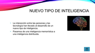 NUEVO TIPO DE INTELIGENCIA
• La interacción entre las personas y las
tecnología han llevado al desarrollo de un
nuevo tipo de inteligencia.
• Pasamos de una inteligencia memorística a
una inteligencia distribuida.
 